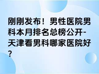 刚刚发布！男性医院男科本月排名总榜公开-天津看男科哪家医院好？