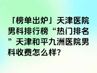 「榜单出炉」天津医院男科排行榜“热门排名”天津和平九洲医院男科收费怎么样？