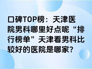口碑TOP榜：天津医院男科哪里好点呢“排行榜单”天津看男科比较好的医院是哪家？