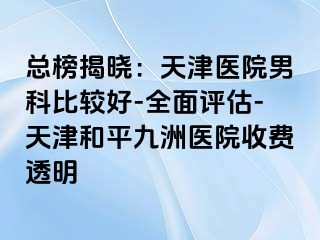 总榜揭晓：天津医院男科比较好-全面评估-天津和平九洲医院收费透明