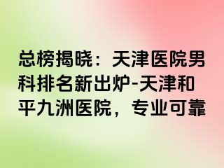 总榜揭晓：天津医院男科排名新出炉-天津和平九洲医院，专业可靠