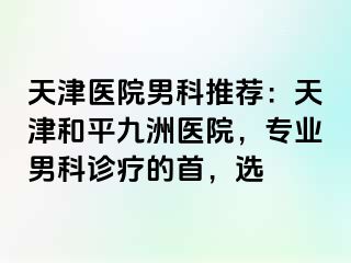 天津医院男科推荐：天津和平九洲医院，专业男科诊疗的首，选