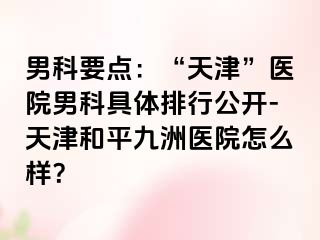 男科要点：“天津”医院男科具体排行公开-天津和平九洲医院怎么样？