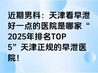 近期男科：天津看早泄好一点的医院是哪家“2025年排名TOP5”天津正规的早泄医院！