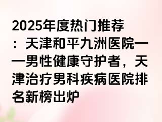 2025年度热门推荐：天津和平九洲医院——男性健康守护者，天津治疗男科疾病医院排名新榜出炉