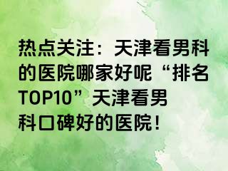热点关注：天津看男科的医院哪家好呢“排名TOP10”天津看男科口碑好的医院！