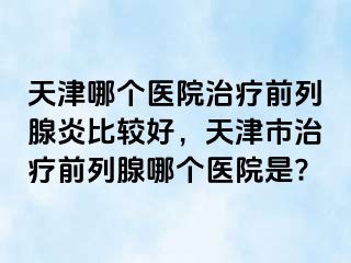 天津哪个医院治疗前列腺炎比较好，天津市治疗前列腺哪个医院是?