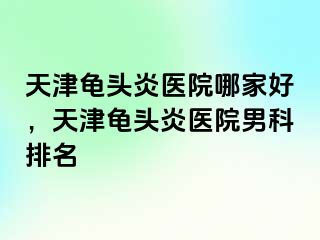 天津龟头炎医院哪家好，天津龟头炎医院男科排名