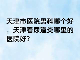 天津市医院男科哪个好，天津看尿道炎哪里的医院好?