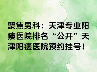 聚焦男科：天津专业阳痿医院排名“公开”天津阳痿医院预约挂号！