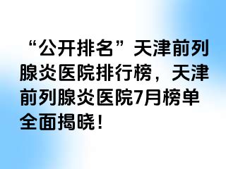 “公开排名”天津前列腺炎医院排行榜，天津前列腺炎医院7月榜单全面揭晓！