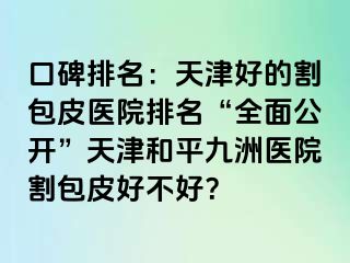 口碑排名：天津好的割包皮医院排名“全面公开”天津和平九洲医院割包皮好不好？