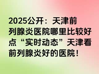 2025公开：天津前列腺炎医院哪里比较好点“实时动态”天津看前列腺炎好的医院！