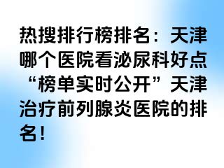 热搜排行榜排名：天津哪个医院看泌尿科好点“榜单实时公开”天津治疗前列腺炎医院的排名！