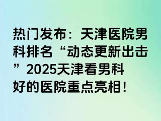 热门发布：天津医院男科排名“动态更新出击”2025天津看男科好的医院重点亮相！