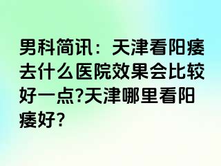 男科简讯：天津看阳痿去什么医院效果会比较好一点?天津哪里看阳痿好?