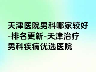 天津医院男科哪家较好-排名更新-天津治疗男科疾病优选医院