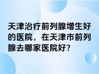 天津治疗前列腺增生好的医院，在天津市前列腺去哪家医院好？