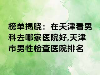 榜单揭晓：在天津看男科去哪家医院好,天津市男性检查医院排名