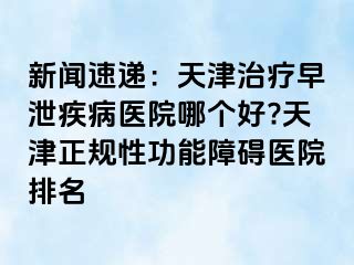 新闻速递：天津治疗早泄疾病医院哪个好?天津正规性功能障碍医院排名