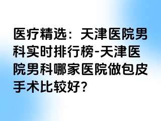 医疗精选：天津医院男科实时排行榜-天津医院男科哪家医院做包皮手术比较好？