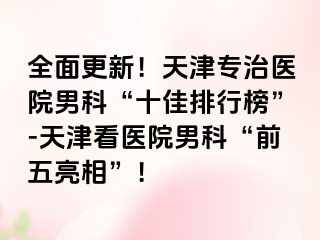 全面更新！天津专治医院男科“十佳排行榜”-天津看医院男科“前五亮相”！