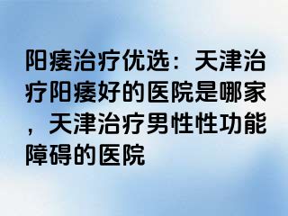 阳痿治疗优选：天津治疗阳痿好的医院是哪家，天津治疗男性性功能障碍的医院