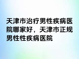 天津市治疗男性疾病医院哪家好，天津市正规男性性疾病医院