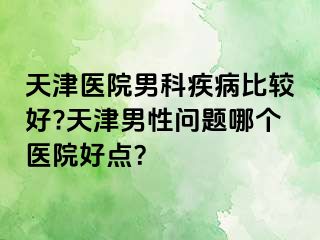 天津医院男科疾病比较好?天津男性问题哪个医院好点？