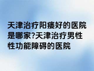天津治疗阳痿好的医院是哪家?天津治疗男性性功能障碍的医院