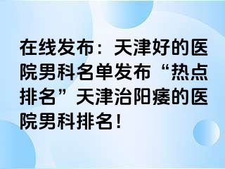 在线发布：天津好的医院男科名单发布“热点排名”天津治阳痿的医院男科排名！