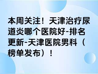 本周关注！天津治疗尿道炎哪个医院好-排名更新-天津医院男科（榜单发布）！