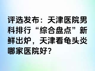 评选发布：天津医院男科排行“综合盘点”新鲜出炉，天津看龟头炎哪家医院好？