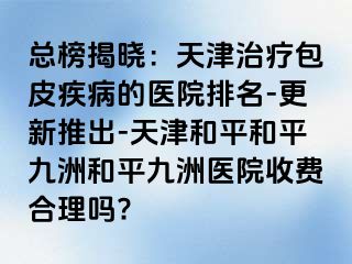 总榜揭晓：天津治疗包皮疾病的医院排名-更新推出-天津和平和平九洲和平九洲医院收费合理吗?