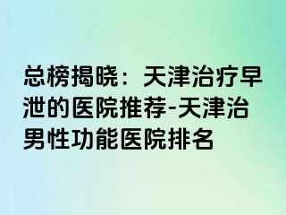 总榜揭晓：天津治疗早泄的医院推荐-天津治男性功能医院排名