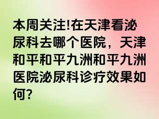 本周关注!在天津看泌尿科去哪个医院，天津和平和平九洲和平九洲医院泌尿科诊疗效果如何?