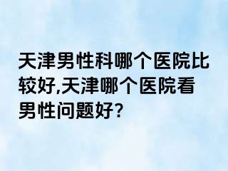 天津男性科哪个医院比较好,天津哪个医院看男性问题好?