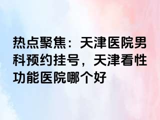 热点聚焦：天津医院男科预约挂号，天津看性功能医院哪个好