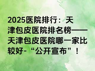 2025医院排行：天津包皮医院排名榜——天津包皮医院哪一家比较好-“公开宣布”！