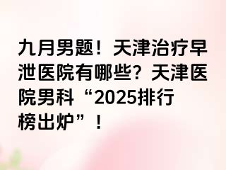 九月男题！天津治疗早泄医院有哪些？天津医院男科“2025排行榜出炉”！