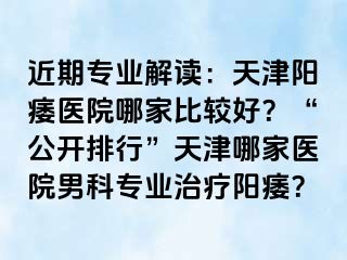 近期专业解读：天津阳痿医院哪家比较好？“公开排行”天津哪家医院男科专业治疗阳痿？