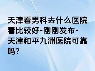 天津看男科去什么医院看比较好-刚刚发布-天津和平九洲医院可靠吗？