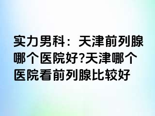 实力男科：天津前列腺哪个医院好?天津哪个医院看前列腺比较好