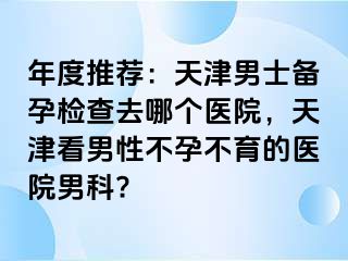 年度推荐：天津男士备孕检查去哪个医院，天津看男性不孕不育的医院男科?