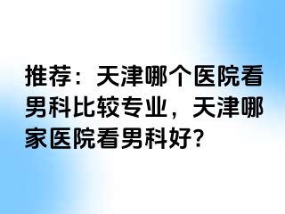 推荐：天津哪个医院看男科比较专业，天津哪家医院看男科好?
