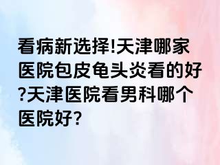 看病新选择!天津哪家医院包皮龟头炎看的好?天津医院看男科哪个医院好?