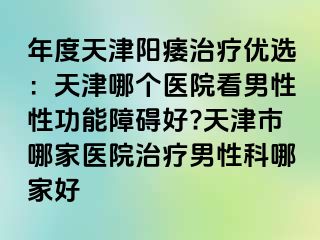 年度天津阳痿治疗优选：天津哪个医院看男性性功能障碍好?天津市哪家医院治疗男性科哪家好
