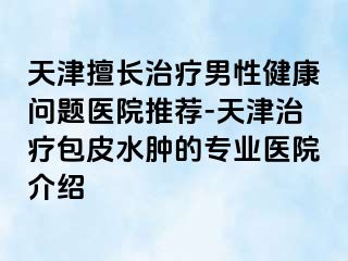 天津擅长治疗男性健康问题医院推荐-天津治疗包皮水肿的专业医院介绍