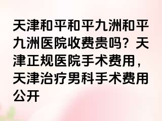 天津和平和平九洲和平九洲医院收费贵吗？天津正规医院手术费用，天津治疗男科手术费用公开