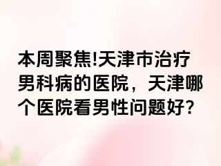 本周聚焦!天津市治疗男科病的医院，天津哪个医院看男性问题好?